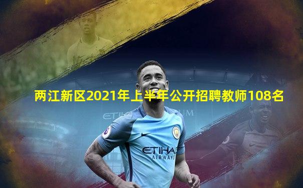 两江新区2021年上半年公开招聘教师108名