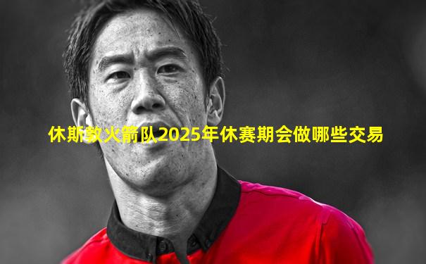 休斯敦火箭队2025年休赛期会做哪些交易