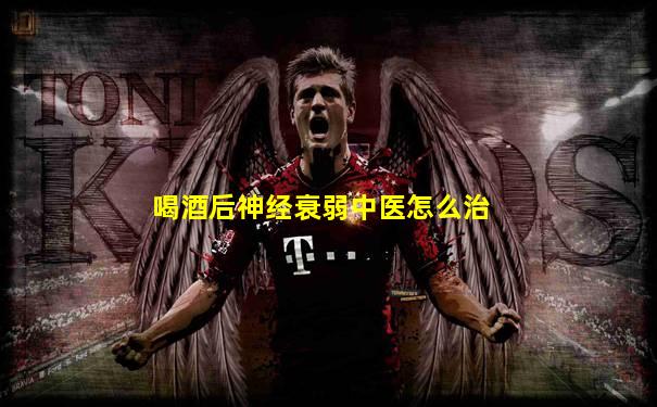 喝酒后神经衰弱中医怎么治