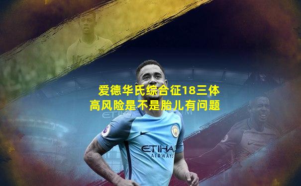 爱德华氏综合征18三体高风险是不是胎儿有问题