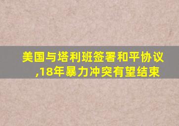 美国与塔利班签署和平协议,18年暴力冲突有望结束