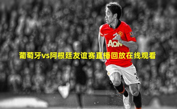葡萄牙vs阿根廷友谊赛直播回放在线观看