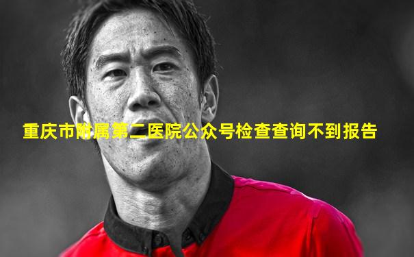 重庆市附属第二医院公众号检查查询不到报告