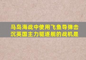 马岛海战中使用飞鱼导弹击沉英国主力驱逐舰的战机是