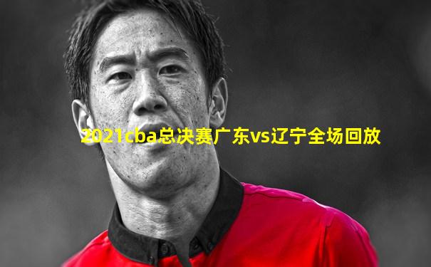 2021cba总决赛广东vs辽宁全场回放