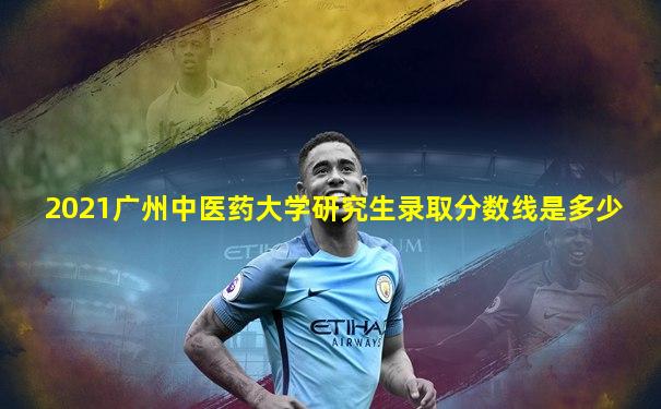 2021广州中医药大学研究生录取分数线是多少