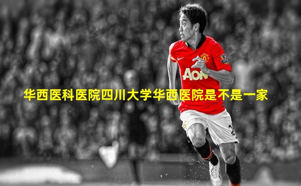 华西医科医院四川大学华西医院是不是一家
