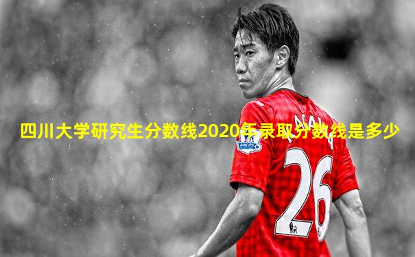 四川大学研究生分数线2020年录取分数线是多少