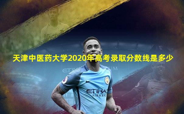天津中医药大学2020年高考录取分数线是多少
