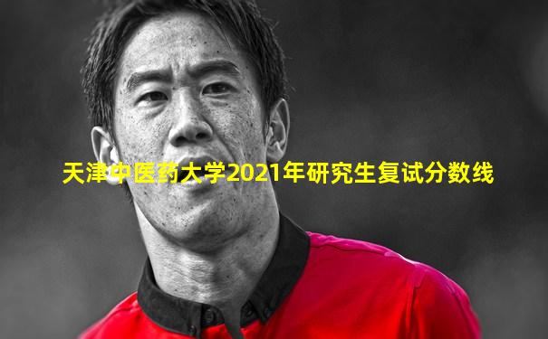 天津中医药大学2021年研究生复试分数线