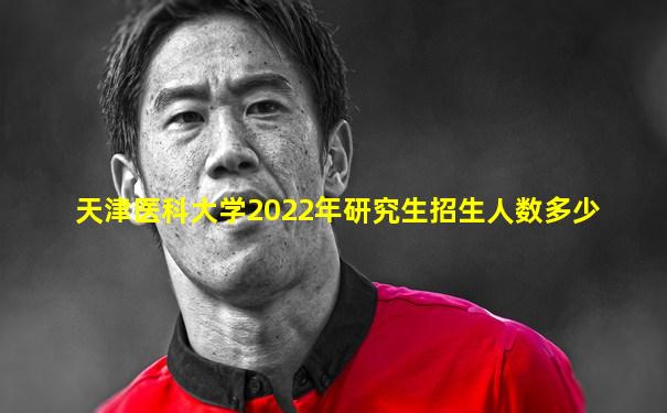 天津医科大学2022年研究生招生人数多少
