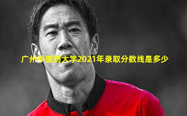 广州中医药大学2021年录取分数线是多少