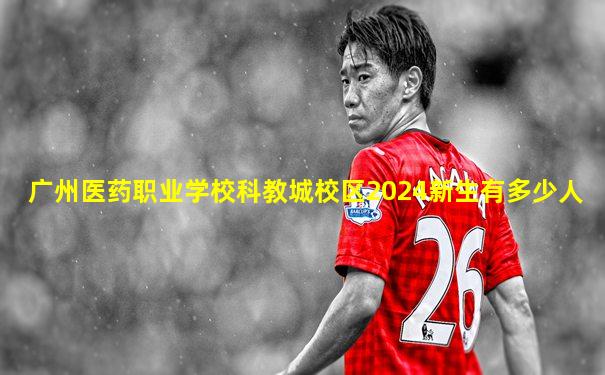 广州医药职业学校科教城校区2024新生有多少人