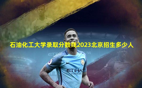 石油化工大学录取分数线2023北京招生多少人