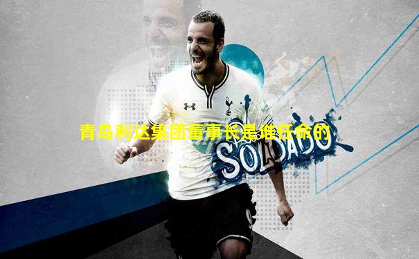 青岛利达集团董事长是谁任命的